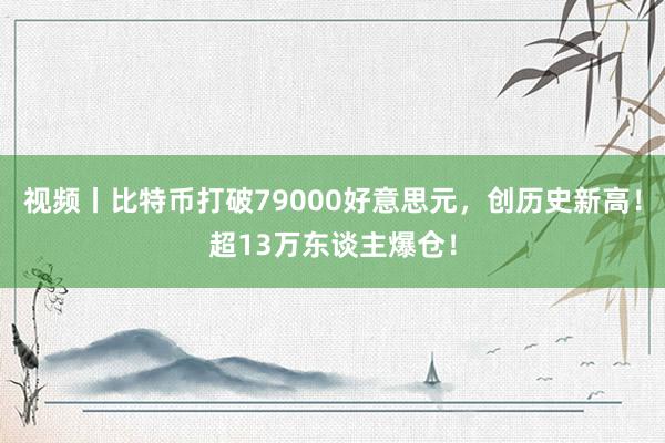 视频丨比特币打破79000好意思元，创历史新高！超13万东谈主爆仓！