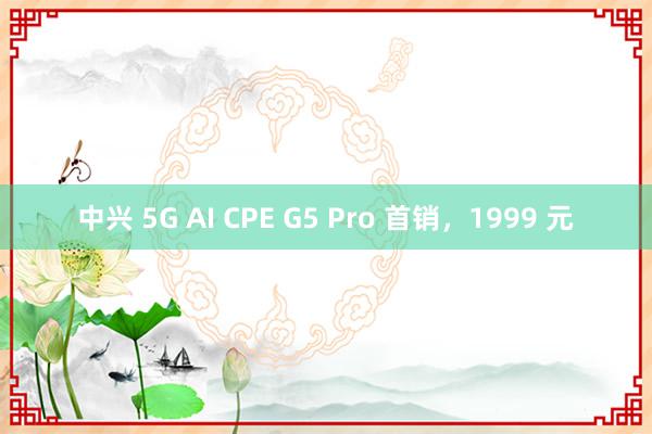 中兴 5G AI CPE G5 Pro 首销，1999 元