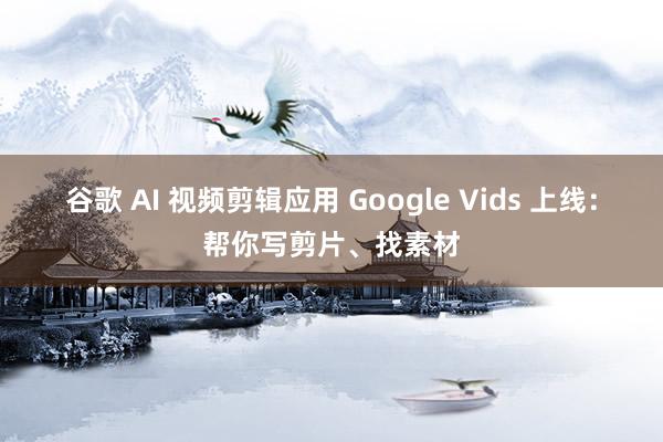 谷歌 AI 视频剪辑应用 Google Vids 上线：帮你写剪片、找素材