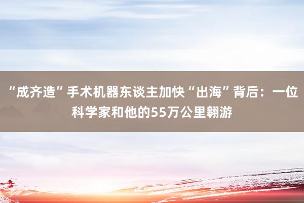 “成齐造”手术机器东谈主加快“出海”背后：一位科学家和他的55万公里翱游