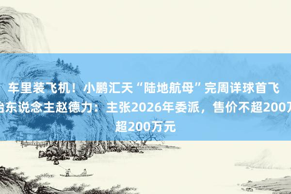 车里装飞机！小鹏汇天“陆地航母”完周详球首飞 创始东说念主赵德力：主张2026年委派，售价不超200万元