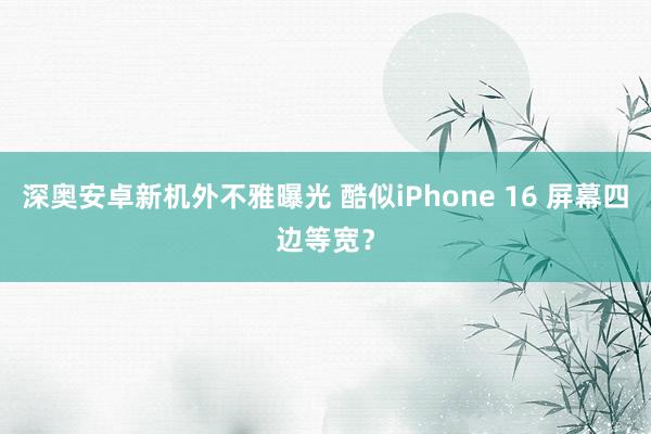 深奥安卓新机外不雅曝光 酷似iPhone 16 屏幕四边等宽？