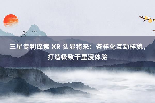 三星专利探索 XR 头显将来：各样化互动样貌，打造极致千里浸体验