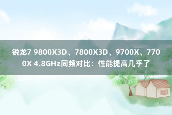 锐龙7 9800X3D、7800X3D、9700X、7700X 4.8GHz同频对比：性能提高几乎了