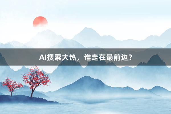 AI搜索大热，谁走在最前边？