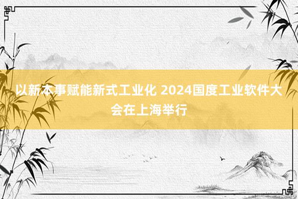 以新本事赋能新式工业化 2024国度工业软件大会在上海举行