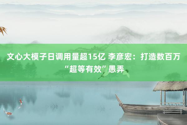 文心大模子日调用量超15亿 李彦宏：打造数百万“超等有效”愚弄