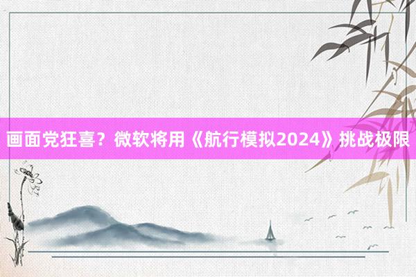 画面党狂喜？微软将用《航行模拟2024》挑战极限