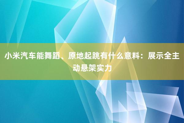 小米汽车能舞蹈、原地起跳有什么意料：展示全主动悬架实力