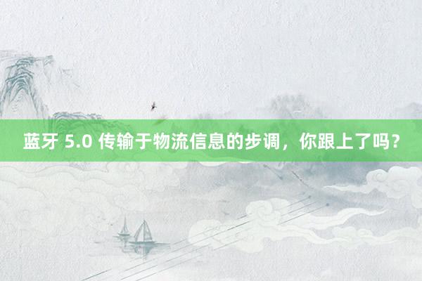 蓝牙 5.0 传输于物流信息的步调，你跟上了吗？