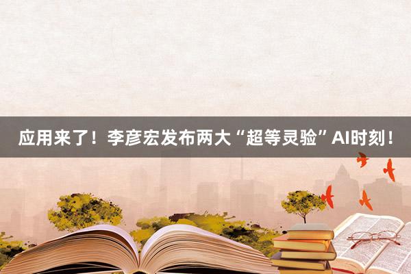 应用来了！李彦宏发布两大“超等灵验”AI时刻！