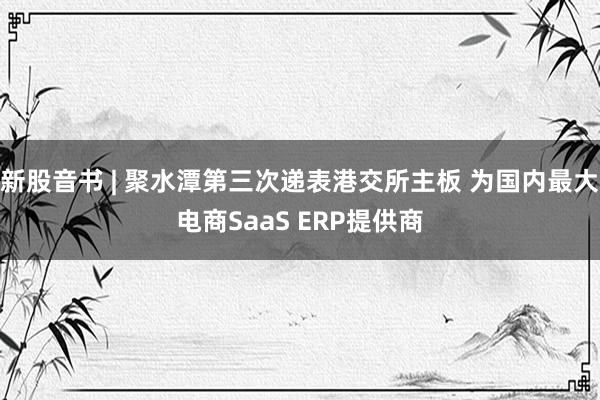 新股音书 | 聚水潭第三次递表港交所主板 为国内最大电商SaaS ERP提供商