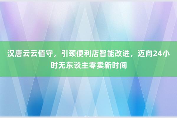 汉唐云云值守，引颈便利店智能改进，迈向24小时无东谈主零卖新时间