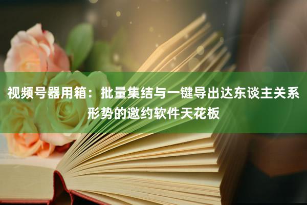 视频号器用箱：批量集结与一键导出达东谈主关系形势的邀约软件天花板