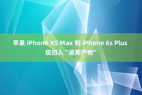 苹果 iPhone XS Max 和 iPhone 6s Plus 现归入“逾期产物”