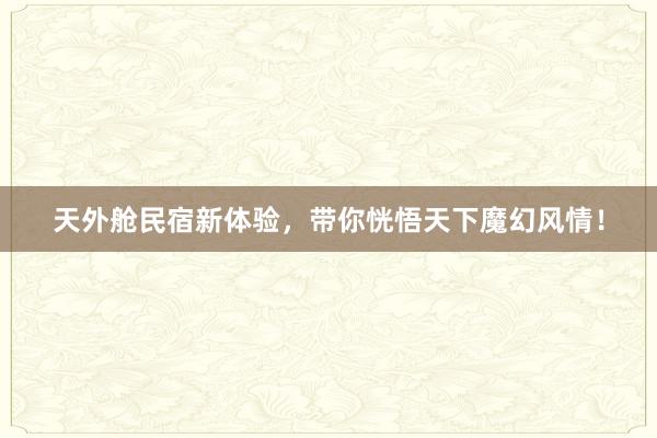 天外舱民宿新体验，带你恍悟天下魔幻风情！