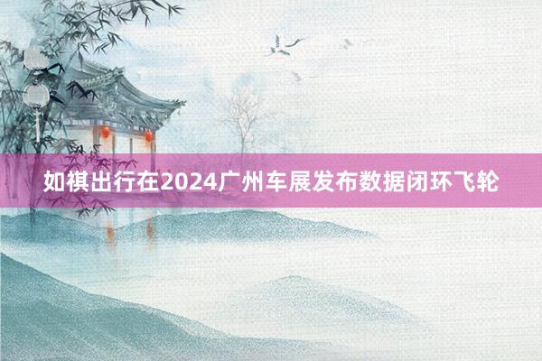 如祺出行在2024广州车展发布数据闭环飞轮