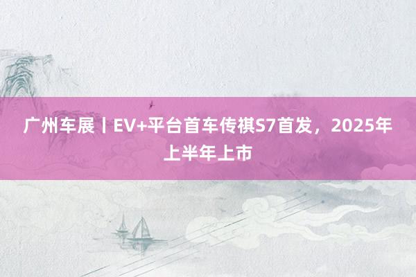 广州车展丨EV+平台首车传祺S7首发，2025年上半年上市