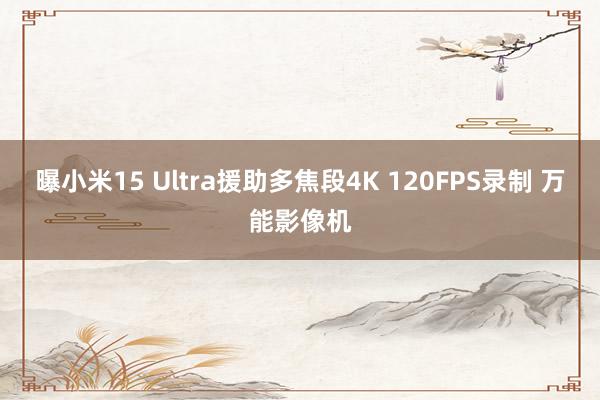 曝小米15 Ultra援助多焦段4K 120FPS录制 万能影像机