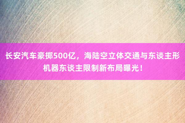 长安汽车豪掷500亿，海陆空立体交通与东谈主形机器东谈主限制新布局曝光！