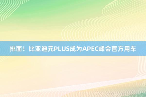 排面！比亚迪元PLUS成为APEC峰会官方用车