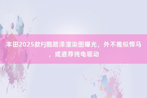 丰田2025款FJ酷路泽渲染图曝光，外不雅似悍马，或遴荐纯电驱动