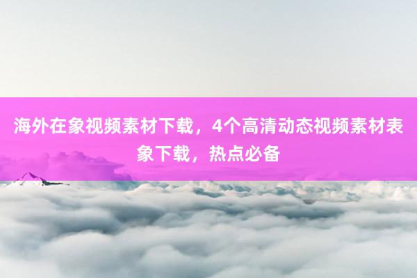 海外在象视频素材下载，4个高清动态视频素材表象下载，热点必备