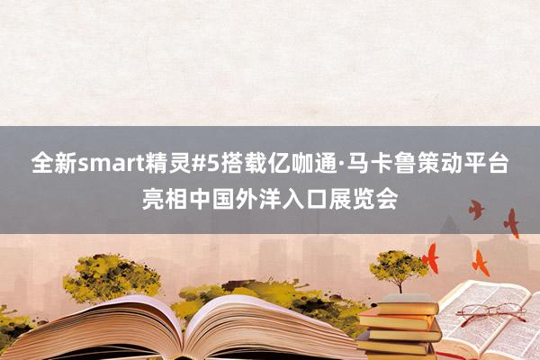 全新smart精灵#5搭载亿咖通·马卡鲁策动平台亮相中国外洋入口展览会