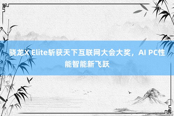 骁龙X Elite斩获天下互联网大会大奖，AI PC性能智能新飞跃