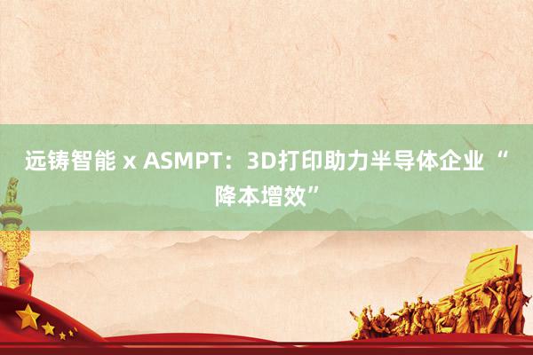 远铸智能 x ASMPT：3D打印助力半导体企业 “降本增效”