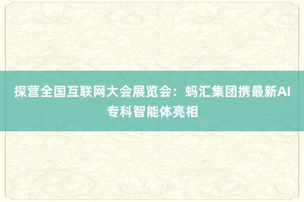 探营全国互联网大会展览会：蚂汇集团携最新AI专科智能体亮相