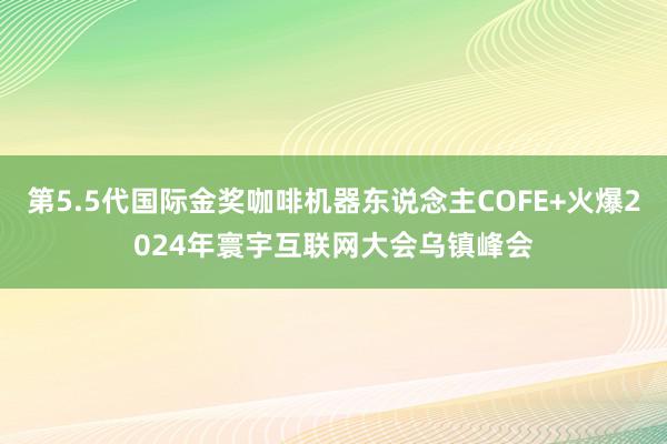 第5.5代国际金奖咖啡机器东说念主COFE+火爆2024年寰宇互联网大会乌镇峰会