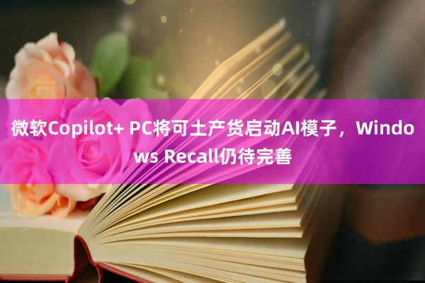 微软Copilot+ PC将可土产货启动AI模子，Windows Recall仍待完善