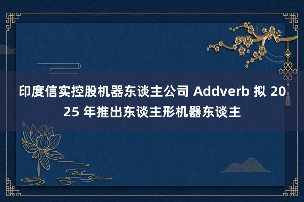 印度信实控股机器东谈主公司 Addverb 拟 2025 年推出东谈主形机器东谈主