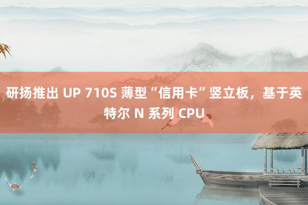 研扬推出 UP 710S 薄型“信用卡”竖立板，基于英特尔 N 系列 CPU