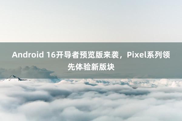 Android 16开导者预览版来袭，Pixel系列领先体验新版块