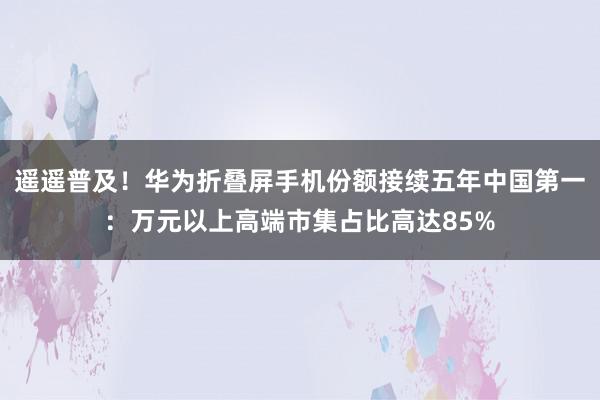 遥遥普及！华为折叠屏手机份额接续五年中国第一：万元以上高端市集占比高达85%