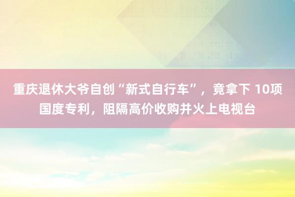 重庆退休大爷自创“新式自行车”，竟拿下 10项国度专利，阻隔高价收购并火上电视台