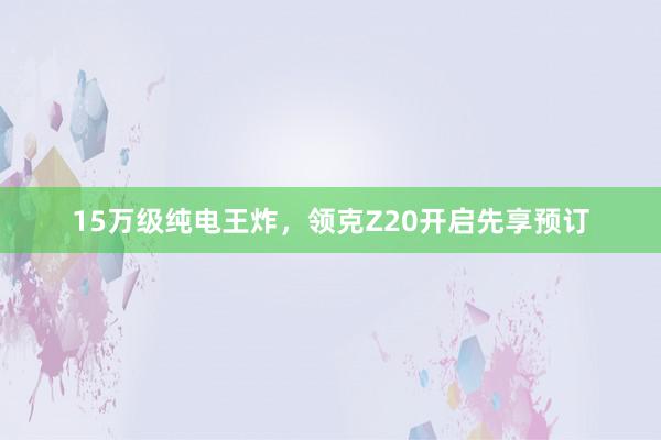 15万级纯电王炸，领克Z20开启先享预订