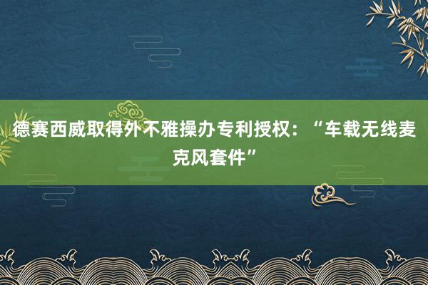 德赛西威取得外不雅操办专利授权：“车载无线麦克风套件”