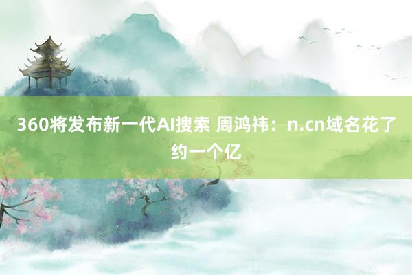 360将发布新一代AI搜索 周鸿祎：n.cn域名花了约一个亿