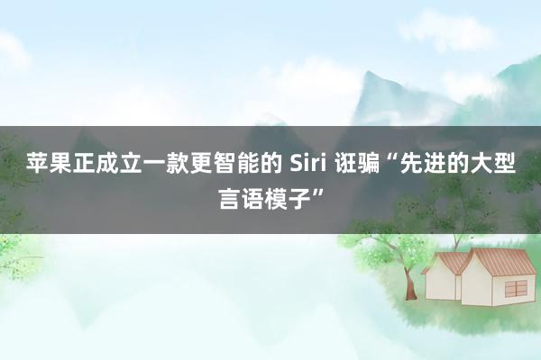 苹果正成立一款更智能的 Siri 诳骗“先进的大型言语模子”