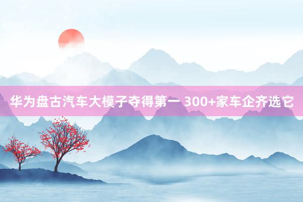 华为盘古汽车大模子夺得第一 300+家车企齐选它