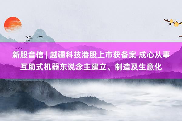 新股音信 | 越疆科技港股上市获备案 成心从事互助式机器东说念主建立、制造及生意化