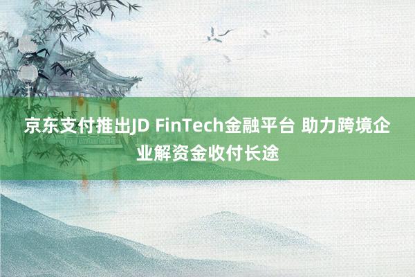 京东支付推出JD FinTech金融平台 助力跨境企业解资金收付长途