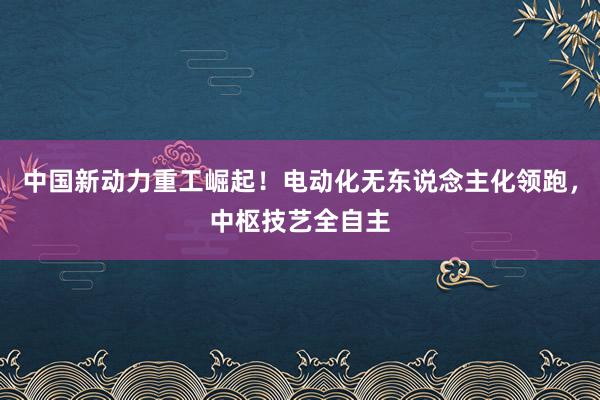 中国新动力重工崛起！电动化无东说念主化领跑，中枢技艺全自主