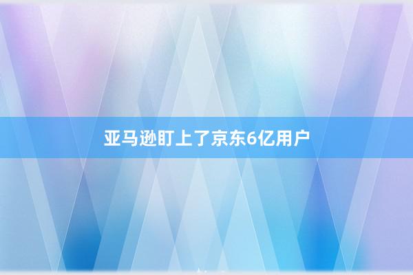 亚马逊盯上了京东6亿用户