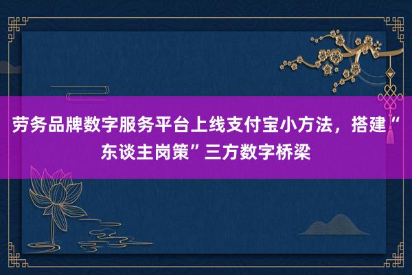 劳务品牌数字服务平台上线支付宝小方法，搭建“东谈主岗策”三方数字桥梁