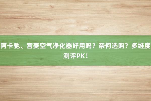 阿卡驰、宫菱空气净化器好用吗？奈何选购？多维度测评PK！