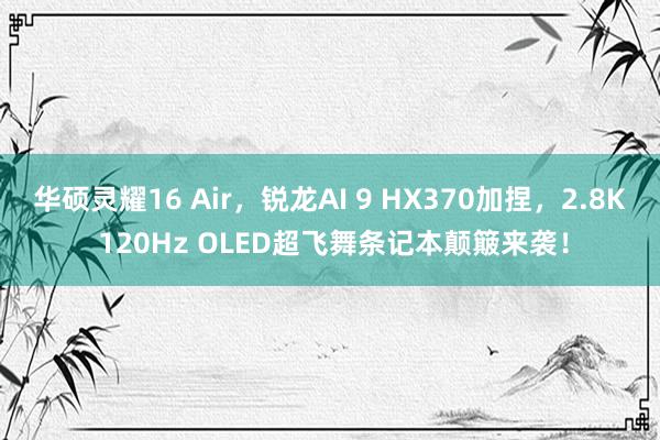 华硕灵耀16 Air，锐龙AI 9 HX370加捏，2.8K 120Hz OLED超飞舞条记本颠簸来袭！